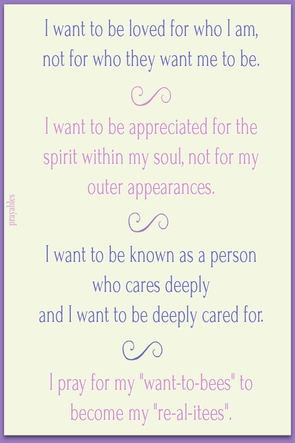 I want to be loved for who I am, not for who they want me to be.    I want to be appreciated for the spirit within my soul, not for my outer appearances.    I want to be known as a person who cares deeply  and I want to be deeply cared
for.    I pray for my "want-to-bees" to become my "re-al-itees".