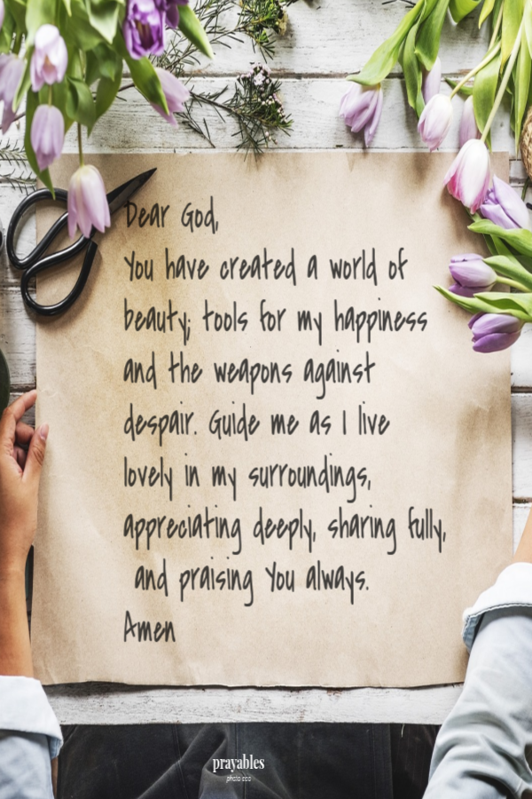 Dear God, You have created a world of beauty; tools for my happiness and the weapons against despair. Guide me as I live lovely in my surroundings, , appreciating deeply, sharing fully, and praising You always. Amen