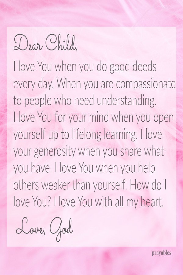 Dear Child,  I love You when you do good deeds every day. When you are compassionate to people who need understanding. I love You for your mind when you open yourself up to lifelong learning. I love your generosity when you share
what you have. I love You when you help others weaker than yourself. How do I love You? I love You with all my heart.  Love, God