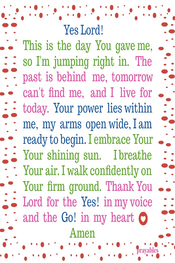  Yes Lord! This  is  the  day  You  gave me, so  I'm  jumping  right  in.   The past  is  behind   me,  tomorrow can't  find  me,   and  I   live  for today.  Your  power  lies within me,  my  arms  open wide, I am ready to begin. I
embrace Your Your  shining  sun.      I breathe Your air. I walk confidently on Your  firm  ground.  Thank You Lord  for  the  Yes!  in my voice and  the  Go!  in  my  heart   Amen