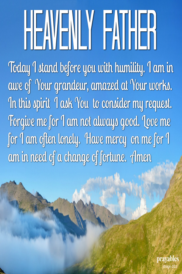 Heavenly Father Today I stand before you with humility. I am in awe of  Your grandeur, amazed at Your works. In this spirit  I ask You  to consider my request. Forgive me for I am not always good. Love me for I am often lonely.  Have
mercy  on me for I am in need of a change of fortune.  Amen