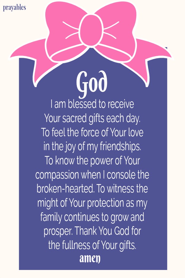 God, I am blessed to receive  Your sacred gifts each day. To feel the force of Your love  in the joy of my friendships.  To know the power of Your compassion when I console the broken-hearted. To witness the might of Your protection
as my family continues to grow and prosper. Thank You God for  the fullness of Your gifts. Amen