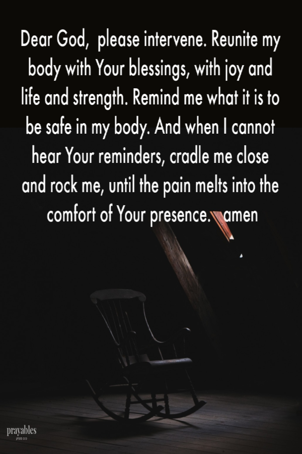 Dear God,  please intervene. Reunite my body with Your blessings, with joy and life and strength. Remind me what it is to be safe in my body. And when I cannot hear Your reminders, cradle me close and rock me, until the pain melts into the
comfort of Your presence.   amen