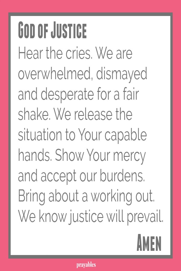 God of Justice, Hear the cries. We are overwhelmed, dismayed, desperate for a fair shake. We release the situation to Your capable hands. Show Your mercy and accept our burdens. Bring about a working out and we will prevail. Amen 