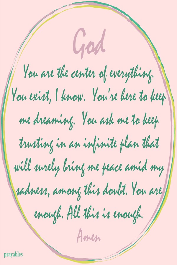 God You are the center of everything. You exist, I know.  You’re here to keep me dreaming.  You ask me to keep trusting in an infinite plan that will surely bring me peace amid my sadness, among this doubt. You are enough. All this
is enough.  Amen