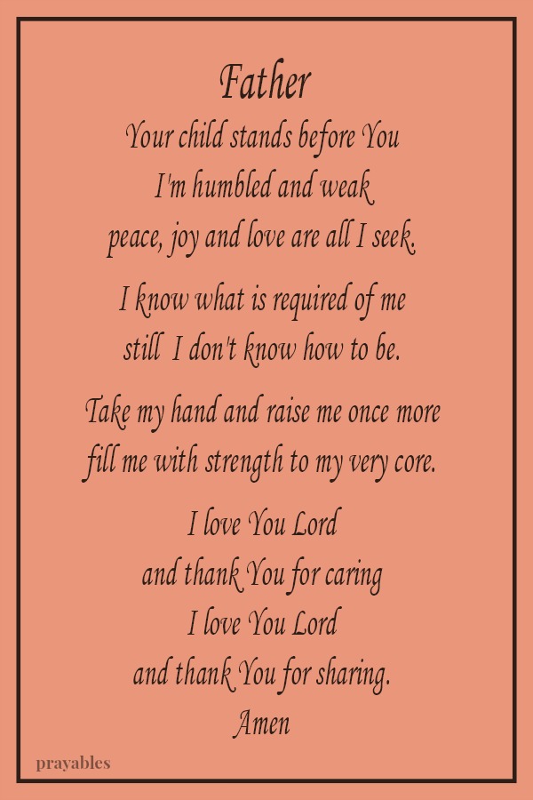 Father, Your child stands before You, I'm humbled and weak peace, joy and love are all I seek. I know what is required of me, still I don't know how to be. Take my hand and raise me once more, fill me with strength to my very core. I
love You Lord and thank You for caring, I love You Lord and thank You for sharing.  Amen