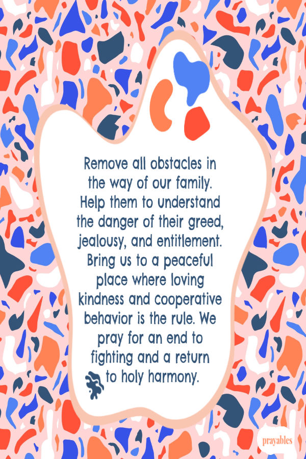 Remove all obstacles in the way of our family. Help them to understand the danger of their greed, jealousy, and entitlement. Bring us to a peaceful place where loving kindness
and cooperative behavior is the rule. We pray for an end to fighting and a return  to holy harmony.