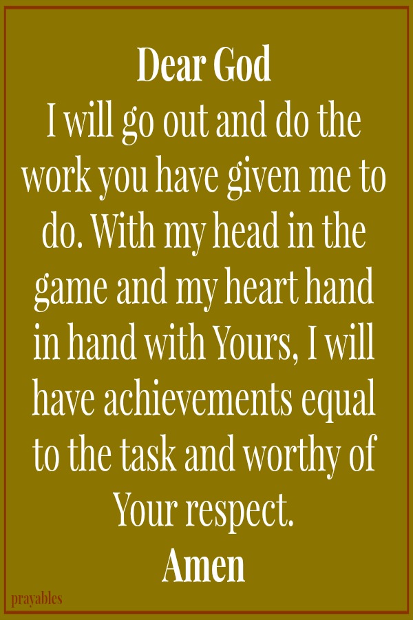 Dear God  I will go out and do the work you have given me to do. With my head in the game and my heart hand in hand with Yours, I will have achievements equal to the task and worthy of Your respect. Amen