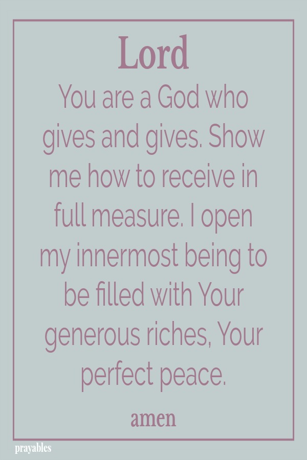 Lord You are a God who gives and gives. Show me how to receive in full measure. I open my innermost being to be filled with Your generous riches, Your perfect peace. amen