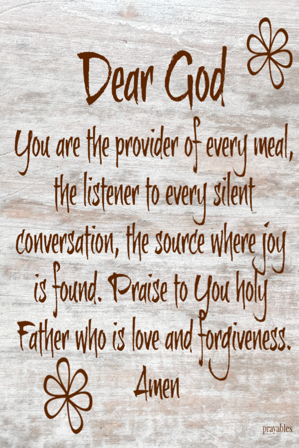 Dear God You are the provider of every meal, the listener to every silent conversation, the source where joy is found. Praise to You holy Father who is love and forgiveness. Amen