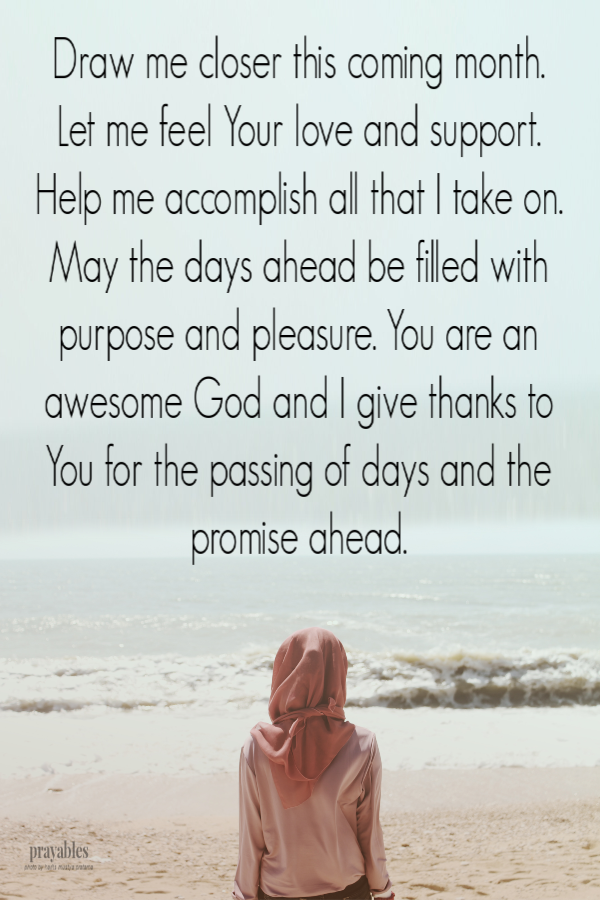 Draw me loser this coming month. Let me feel Your love and support. Help me accomplish all that I take on. May the days ahead be filled with purpose and pleasure. You are an awesome God and I give thanks to You for the passing of days and the promise
ahead. 