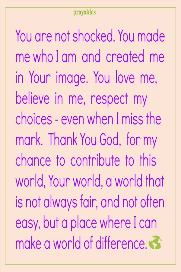 You are not shocked. You made me who I am  and  created  me in  Your  image.  You  love  me, believe  in  me,  respect  my choices - even when I miss the mark.  Thank You God,  for my chance  to  contribute  to  this world, Your
world, a world that is not always fair, and not often easy, but a place where I can make a world of difference.