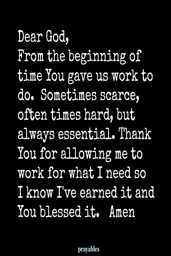 Dear God, From the beginning of time You gave us workto do.Sometimes scarce, often times hard, but always essential. Thank You for allowing me to work for what I need so  I know I've earned it and You blessed it. Amen