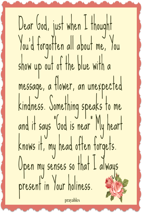 Dear God, just when I thought You'd forgotten all about me, You show up out of the blue with a message, a flower, an unexpected kindness. Something speaks to me and it says "God is near" My heart knows it, my head often
forgets. Open my senses so that I always present in Your holiness.