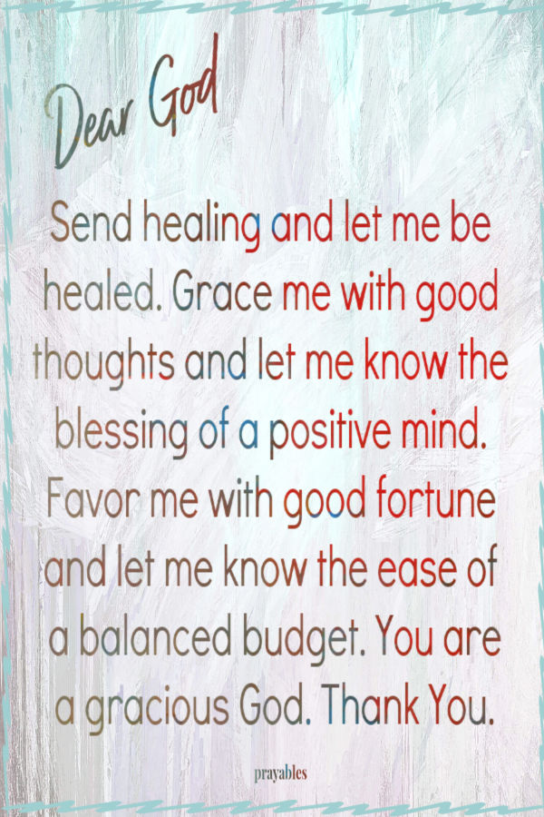 Send healing and let me be healed. Grace me with good thoughts and let me know the blessing of a positive mind. Favor me with good fortune and let me know the ease of a
balanced budget. You are a gracious God. Thank You.