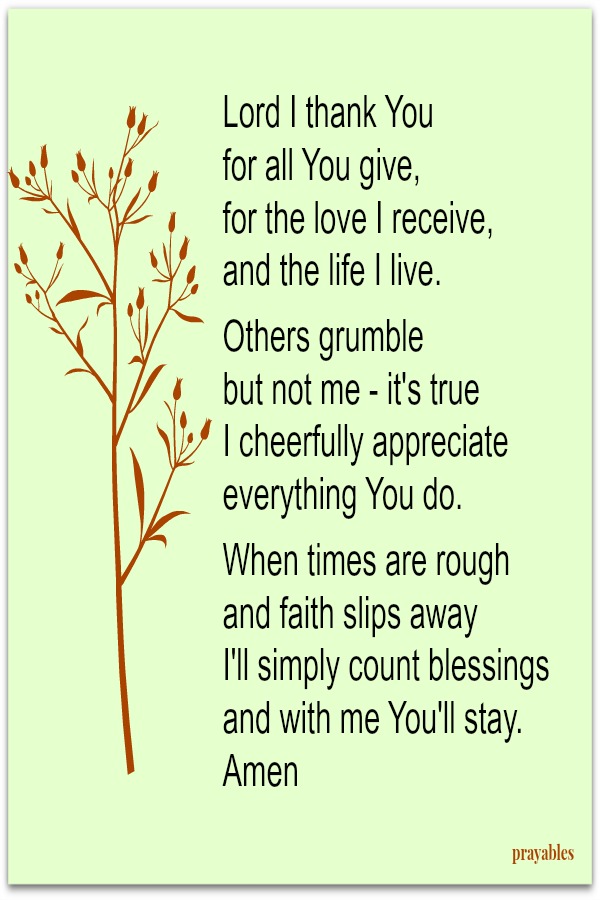 Lord I thank You  for all You give, for the love I receive,  and the life I live.  Others grumble  but not me - it's true I cheerfully appreciate everything You do.  When times are rough and faith slips away I'll simply count
blessings and with me You'll stay. Amen