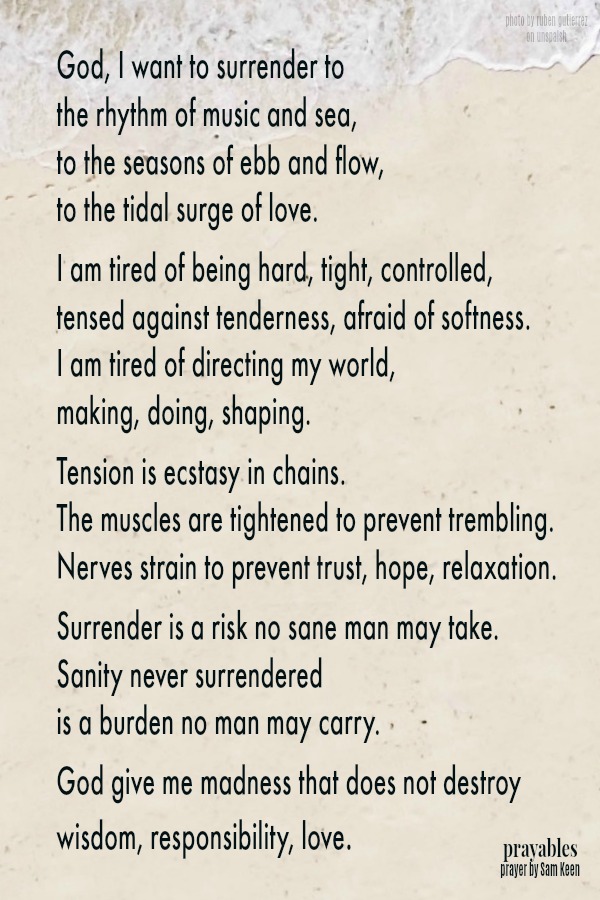 God, I want to surrender to  the rhythm of music and sea, to the seasons of ebb and flow,  to the tidal surge of love.  I am tired of being hard, tight, controlled, tensed against tenderness, afraid of softness. I am tired of
directing my world,  making, doing, shaping.  Tension is ecstasy in chains. The muscles are tightened to prevent trembling. Nerves strain to prevent trust, hope, relaxation.  Surrender is a risk no sane man may take. Sanity never surrendered  is a burden no man may carry.  God give me madness that does not destroy wisdom, responsibility, love.