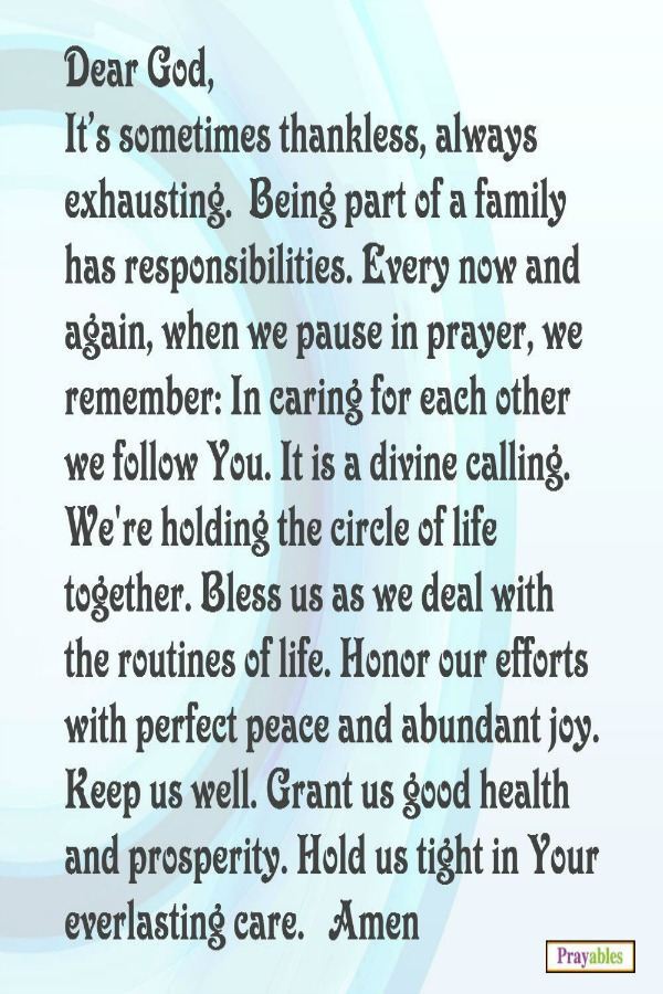 Dear God, It's sometimes thankless, always exhausting. Being part of a family has responsibilities. Every now and again, when we pause in prayer, we remember: In caring for each other we follow You. It is a divine calling. We're
holding the circle of life together. Bless us as we deal with the routines of life. Honor our efforts with perfect peace and abundant joy. Keep us well. Grant us good health and prosperity. Hold us tight in your everlasting care.