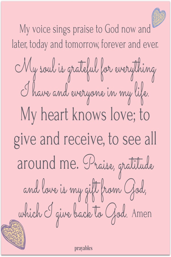 My voice sings praise to God now and later, today and tomorrow, forever and ever. My soul is grateful for everything I have and everyone in my life. My heart knows love; to give and receive, to see all around me. Praise, gratitude and love
is my gift from God, which I give back to God. Amen