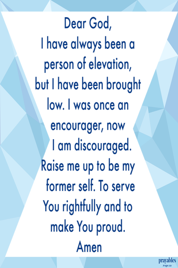 Dear God,  I have always been a person of elevation,  but I have been brought low. I was once an encourager, now     I am discouraged.     Raise me up to be my      former self. To serve You rightfully and to make You proud.  Amen