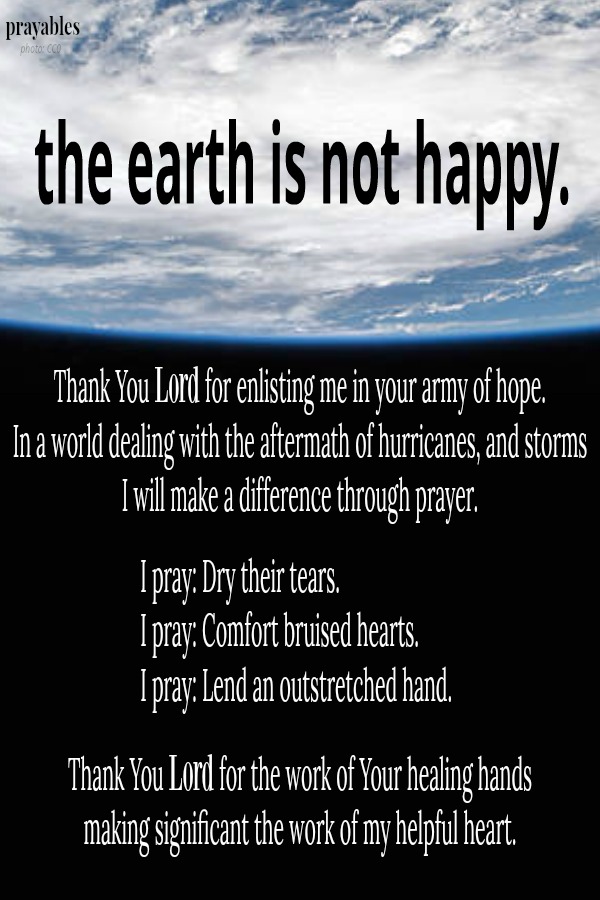 the earth is not happy. Thank You Lord for enlisting me in your army of hope.  In a world dealing with the aftermath of hurricanes, and storms I will make a difference through prayer. I pray: Dry their tears.  I pray: Comfort bruised
hearts.  I pray: Lend an outstretched hand. Thank You Lord for the work of Your healing hands making significant the work of my helpful heart.