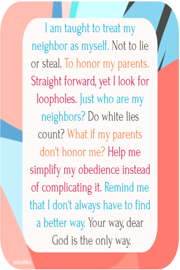 I am taught to treat my neighbor as myself. Not to lie or steal. To honor my parents. Straight forward, yet I look for loopholes. Just who are my neighbors? Do white lies
count? What if my parents don't honor me? Help me simplify my obedience instead of complicating it. Remind me that I don't always have to find a better way. Your way, dear God is the only way.