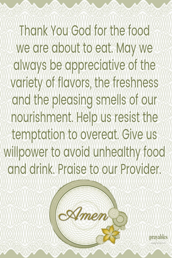 Thank You God for the food  we are about to eat. May we always be appreciative of the variety of flavors, the freshness and the pleasing smells of our nourishment. Help us resist the temptation to overeat. Give us willpower to avoid
unhealthy food and drink. Praise to our Provider.