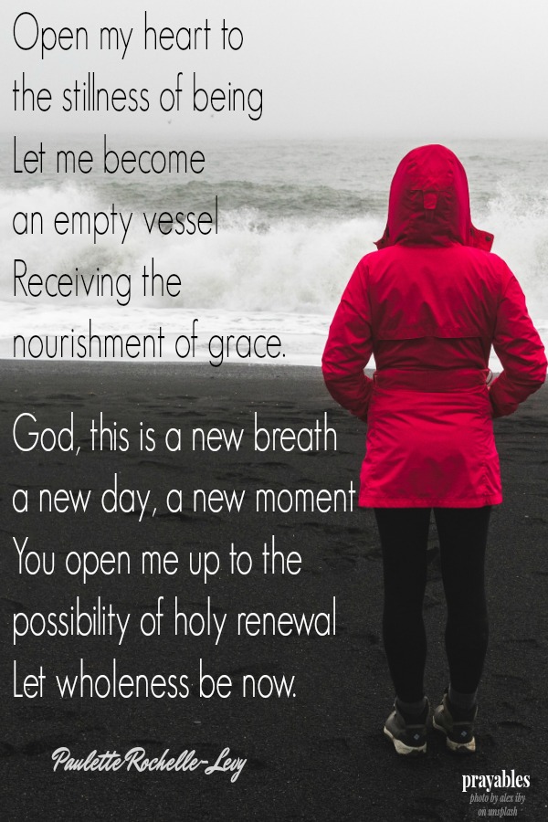 Open my heart to the stillness of being Let me become  an empty vessel Receiving the  nourishment of grace.  God, this is a new breath a new day, a new moment You open me up to the  possibility of holy renewal Let wholeness be now.
Paulette Rochelle-Levy