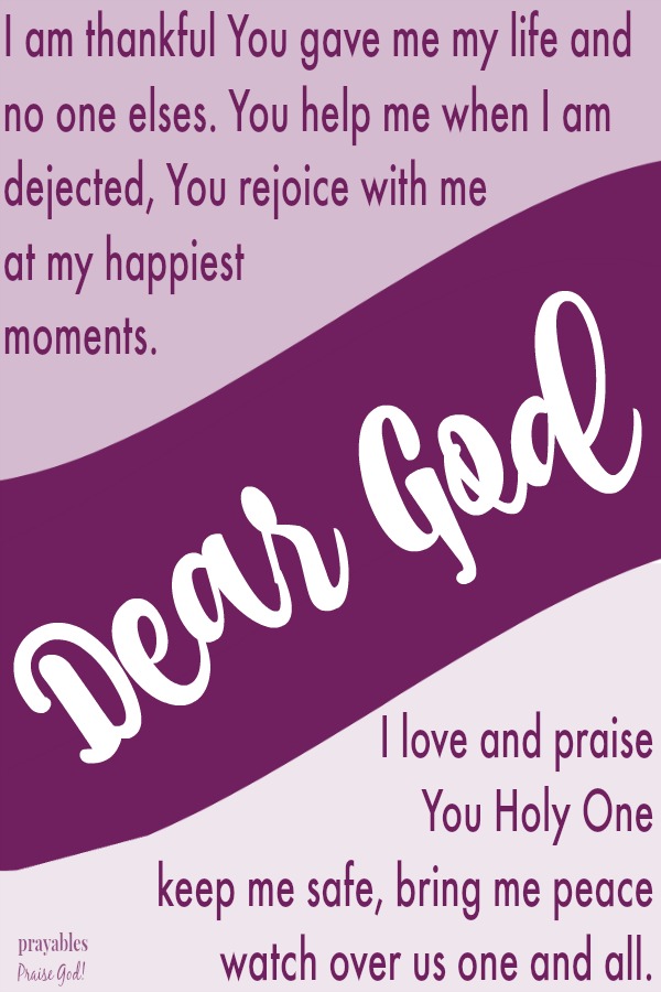 Dear God, I am thankful You gave me my life and no one elses. You help me when I am dejected, You rejoice with me  at my happiest  moments. I love and praise  You Holy One,  keep me safe, bring me peace,  watch over us one and all. 