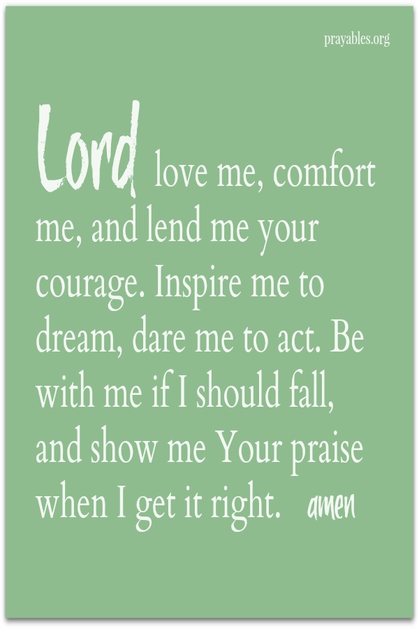 Lord love me, comfort me, and lend me your courage. Inspire me to dream, dare me to act. Be with me if I should fall, and show me Your praise when I get it right. amen
