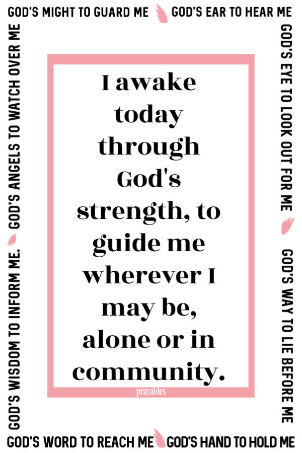 I awake today through God's strength, to guide me wherever I may be, alone or in community. God's might to guard me. God's ear to hear me. God's eye to look out for me.  God's
way to lie before me. God's hand to hold me. God's word to reach me. God's wisdom to inform me. God's angels to watch over  me.