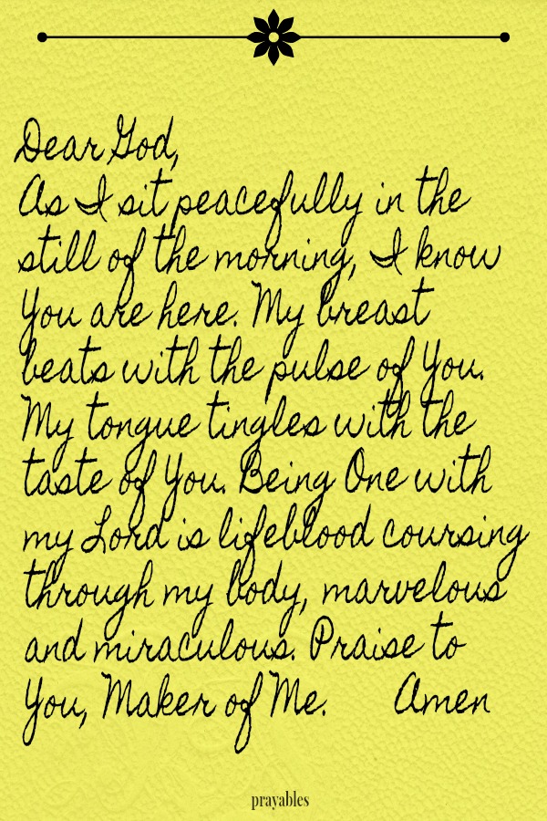 Dear God,  As I sit peacefully in the still of the morning, I know You are here. My breast  beats with the pulse of You. My tongue tingles with the taste of You. Being One with my Lord is lifeblood coursing through my body, marvelous
and miraculous. Praise to  You, Maker of Me.  Amen