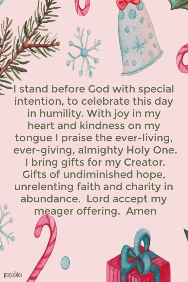 I stand before God with special intention, to celebrate this day in humility. With joy in my heart and kindness on my tongue I praise the ever-living, ever-giving, almighty
Holy One. I bring gifts for my Creator. Gifts of undiminished hope, unrelenting faith and charity in abundance.  Lord accept my meager offering.  Amen