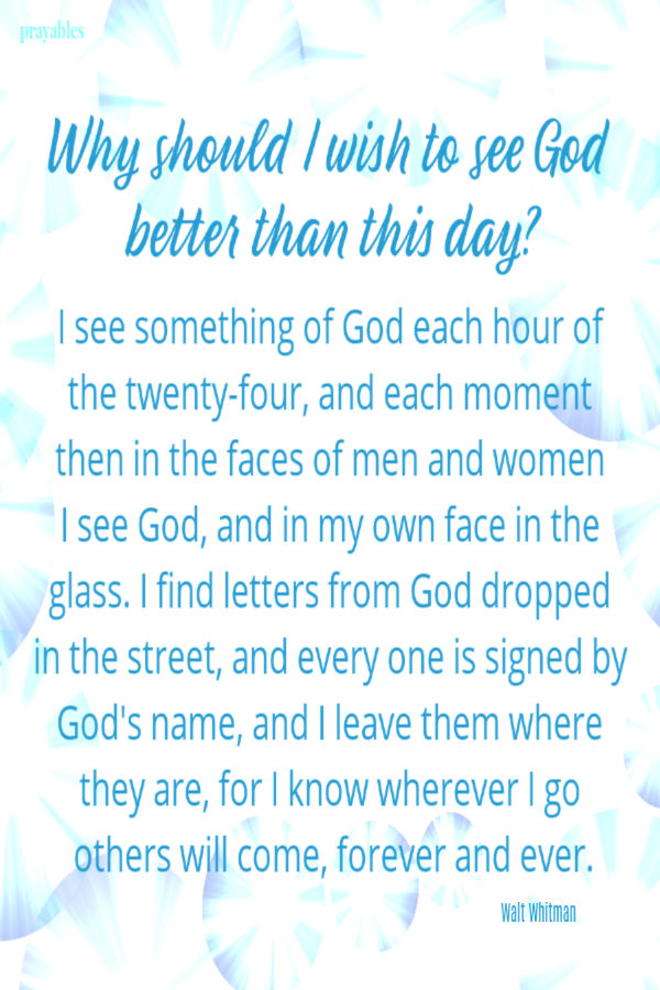 Why should I wish to see God  better than this day?  I see something of God each hour of the twenty-four, and each moment then in the faces of men and women I see God, and in
my own face in the glass. I find letters from God dropped in the street, and every one is signed by God's name, and I leave them where they are, for I know wherever I go others will come, forever and ever.