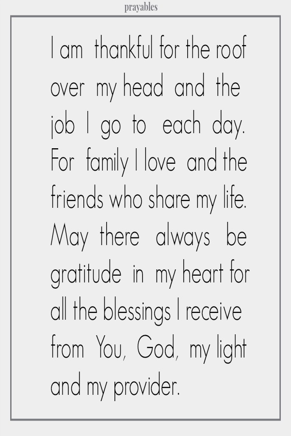 I am  thankful for the roof over  my head  and  the  job  I  go  to   each  day.  For  family I love  and the friends who share my life. May  there   always   be gratitude  in  my heart for all the blessings I receive from  You, 
God,  my light and my provider.