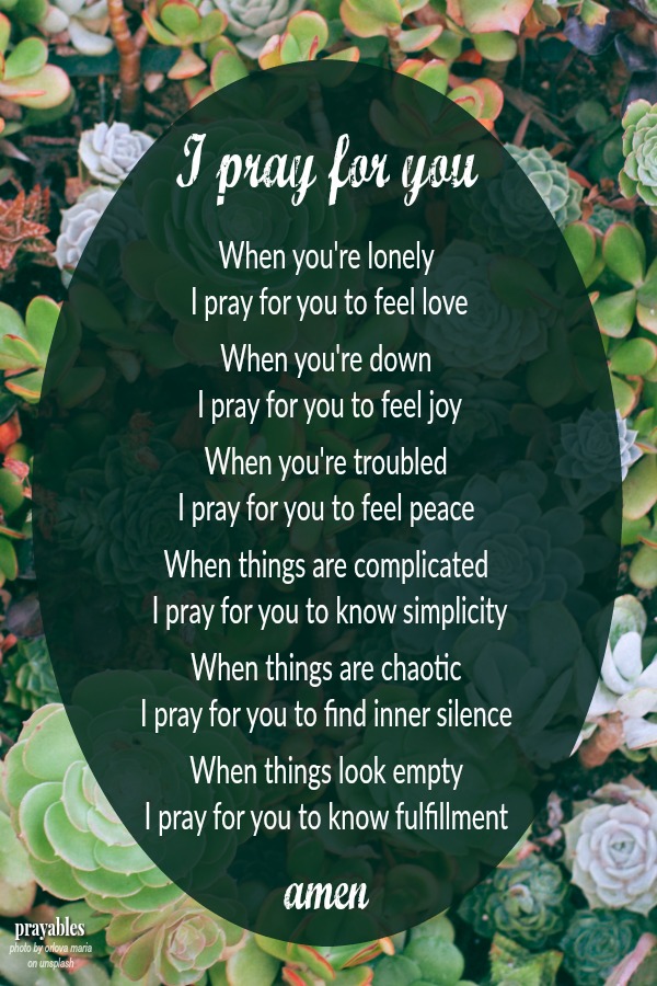 I pray for you When you're lonely I pray for you to feel love When you're down I pray for you to feel joy When you're troubled I pray for you to feel peace When things are complicated I pray for you to know simplicity When things are
chaotic I pray for you to find inner silence When things look empty I pray for you to know fulfillment amen