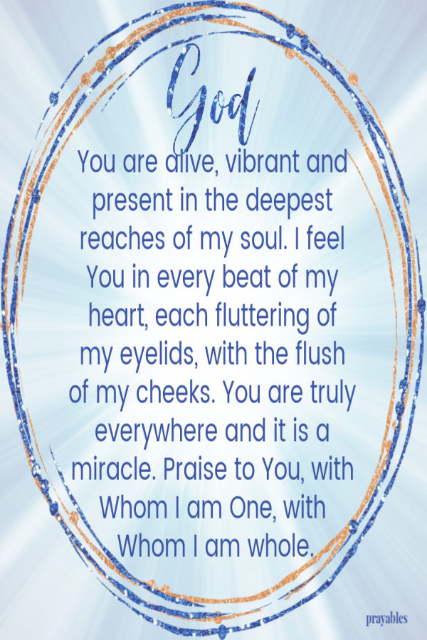 God, You are alive, vibrant and present in the deepest reaches of my soul. I feel You in every beat of my heart, each fluttering of my eyelids, with the flush of my cheeks.
You are truly everywhere and it is a miracle. Praise to You, with Whom I am One, with Whom I am whole.