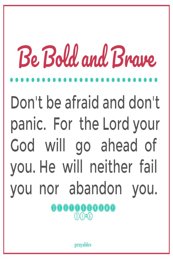 Deuteronomy 31:6 Be bold and brave Don't be afraid and don't panic.  For  the Lord your God   will   go   ahead  of you. He  will  neither  fail you  nor   abandon   you.