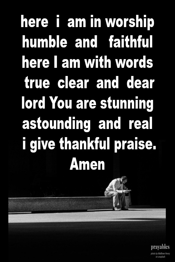 here i am in worship humble and faithful here I am with words true clear and dear lord You are stunning astounding and real i give thankful praise. amen