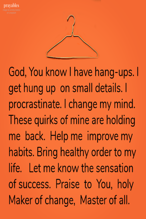 God, You know I have hang-ups. I get hung up  on small details. I procrastinate. I change my mind. These quirks of mine are holding me  back.  Help me  improve my habits. Bring healthy order to my life.   Let me know the sensation of success.
 Praise  to  You,  holy Maker of change,  Master of all.