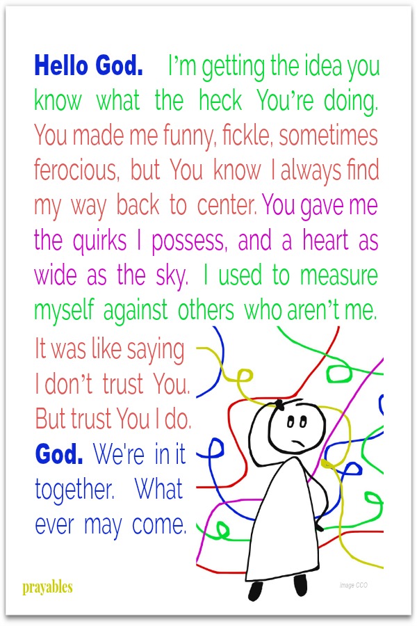 Hello God.     I’m getting the idea you know   what   the   heck   You’re  doing.  You made me funny, fickle, sometimes ferocious,  but  You  know  I always find my  way  back  to  center. You gave me the  quirks  I  possess,  and  a
 heart  as wide  as  the  sky.   I  used  to  measure myself  against  others  who aren’t me. It was like saying I don’t  trust  You.  But trust You I do.  God.  We're  in it together.    What ever  may  come.