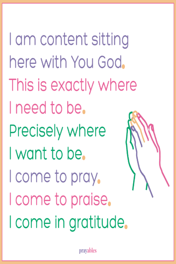 I am content sitting  here with You God.  This is exactly where I need to be Precisely where  I want to be.  I come to pray.  I come to praise.  I come in gratitude.