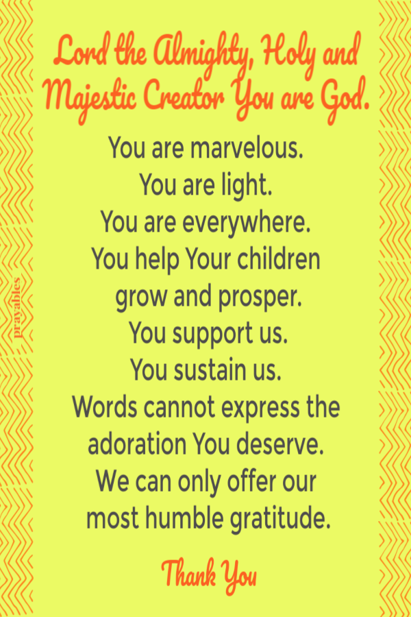 Lord the Almighty, Holy and Majestic Creator You are God.   You are marvelous.  You are light.  You are everywhere.  You help Your children  grow and prosper. You support us. You sustain us.  Words cannot express the  adoration You deserve.
 We can only offer our  most humble gratitude. Thank You