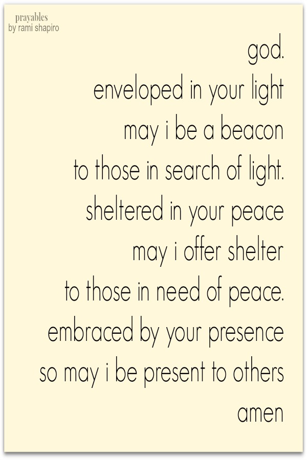 God. Enveloped in Your light may I be a beacon to those in search of light. sheltered in Your peace may I offer shelter to those in need of peace. Embraced by Your presence so may I be present to others. amen 