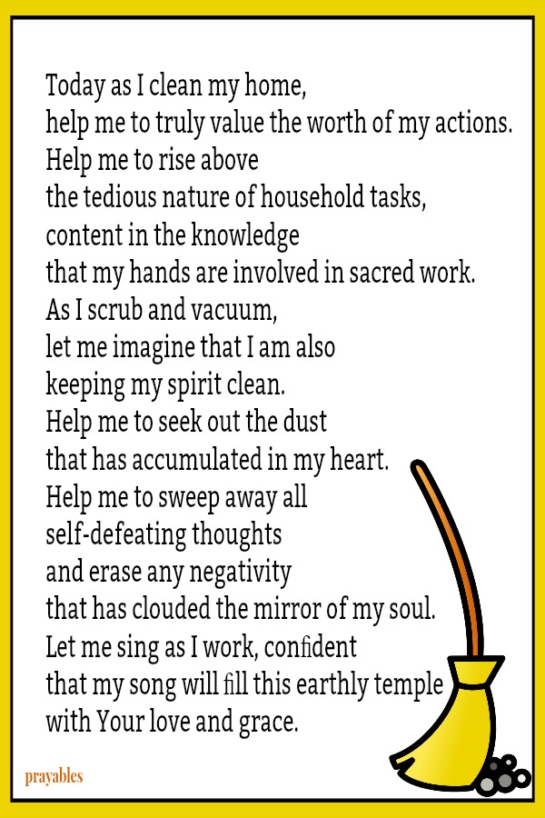 Today as I clean my home, help me to truly value the worth of my actions. Help me to rise above the tedious nature of household tasks, content in the knowledge that my hands are involved in sacred work. As I scrub and vacuum, let me
imagine that I am also keeping my spirit clean and shining. Help me to seek out the dust that has accumulated in my heart. Help me to sweep away all self-defeating thoughts and erase any negativity that has clouded the mirror of my soul. Let me sing as I work, conﬁdent that my song will ﬁll this earthly temple with Your love and grace.