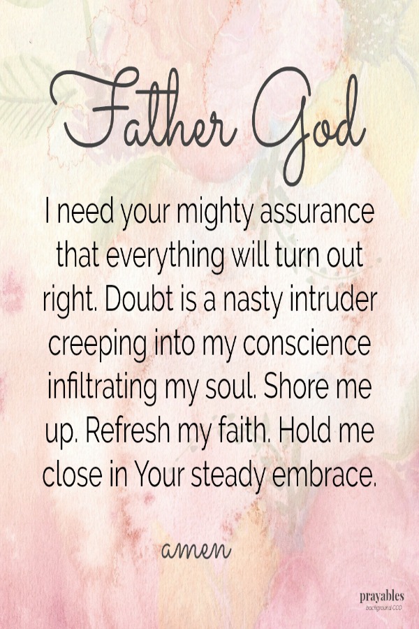 Father God, I need your mighty assurance that everything will turn out right. Doubt is a nasty intruder creeping into my conscience infiltrating my soul. Shore me up. Refresh my faith. Hold me close in Your steady embrace.