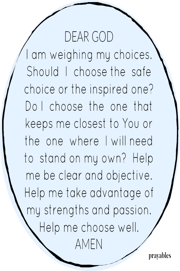 DEAR GOD I am weighing my choices. Should  I  choose the  safe choice or the inspired one? Do I  choose  the  one  that keeps me closest to You or the  one  where  I will need to  stand on my own?  Help me be clear and objective. 
Help me take advantage of my strengths and passion. Help me choose well. AMEN