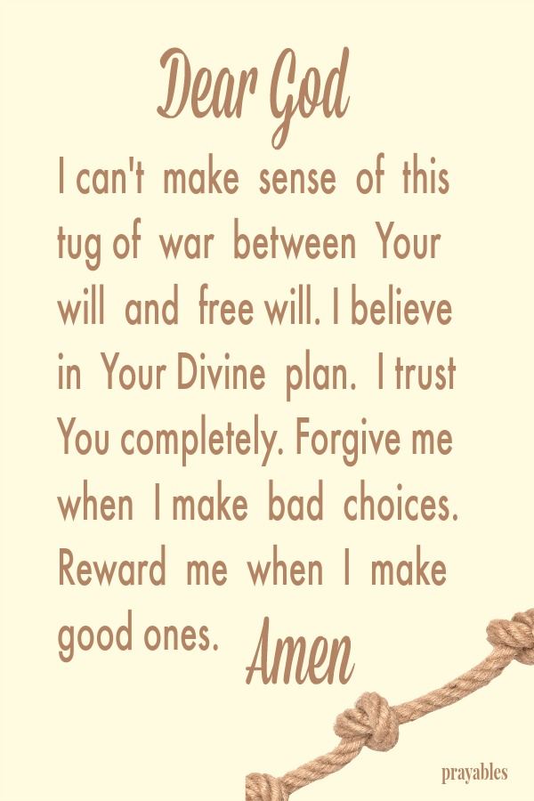 Dear God, I can't make sense of this tug of war between Your will and free will. I believe in Your Divine plan. I trust You completely. Forgive me when I make bad choices. Reward me when I make good ones. Amen