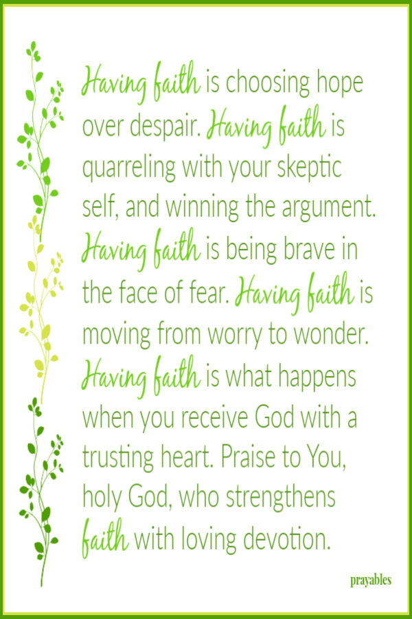 Having faith is choosing hope over despair. Having faith is quarreling with your skeptic self, and winning the argument. Having
faith is being brave in the face of fear. Having faith is moving from worry to wonder. Having faith is what happens when you receive God with a trusting heart. Praise to You,  holy God, who strengthens my faith with loving devotion.