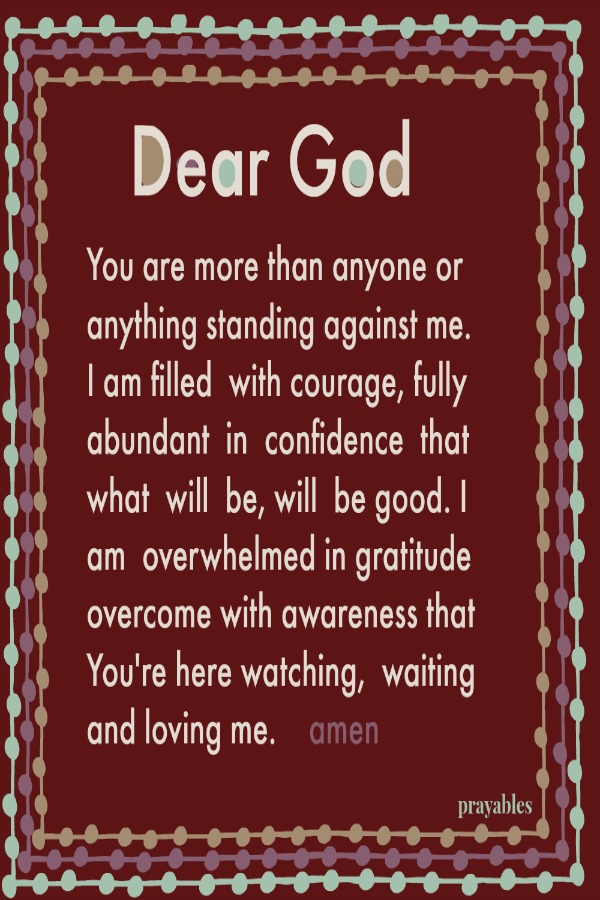 Dear God You are more than anyone or anything standing against me. I am filled  with courage, fully abundant  in  confidence  that what  will  be, will  be good. I  am  overwhelmed in gratitude overcome with awareness that           
        You're here watching, waiting and loving me.    amen